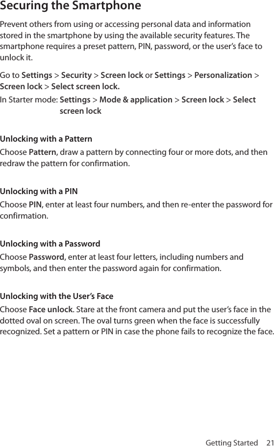 Getting Started  21Securing the SmartphonePrevent others from using or accessing personal data and information stored in the smartphone by using the available security features. The smartphone requires a preset pattern, PIN, password, or the user’s face to unlock it.Go to Settings &gt; Security &gt; Screen lock or Settings &gt; Personalization &gt; Screen lock &gt; Select screen lock.In Starter mode:  Settings &gt; Mode &amp; application &gt; Screen lock &gt; Select screen lockUnlocking with a PatternChoose Pattern, draw a pattern by connecting four or more dots, and then redraw the pattern for confirmation. Unlocking with a PINChoose PIN, enter at least four numbers, and then re-enter the password for confirmation.Unlocking with a PasswordChoose Password, enter at least four letters, including numbers and symbols, and then enter the password again for confirmation.Unlocking with the User’s FaceChoose Face unlock. Stare at the front camera and put the user’s face in the dotted oval on screen. The oval turns green when the face is successfully recognized. Set a pattern or PIN in case the phone fails to recognize the face.