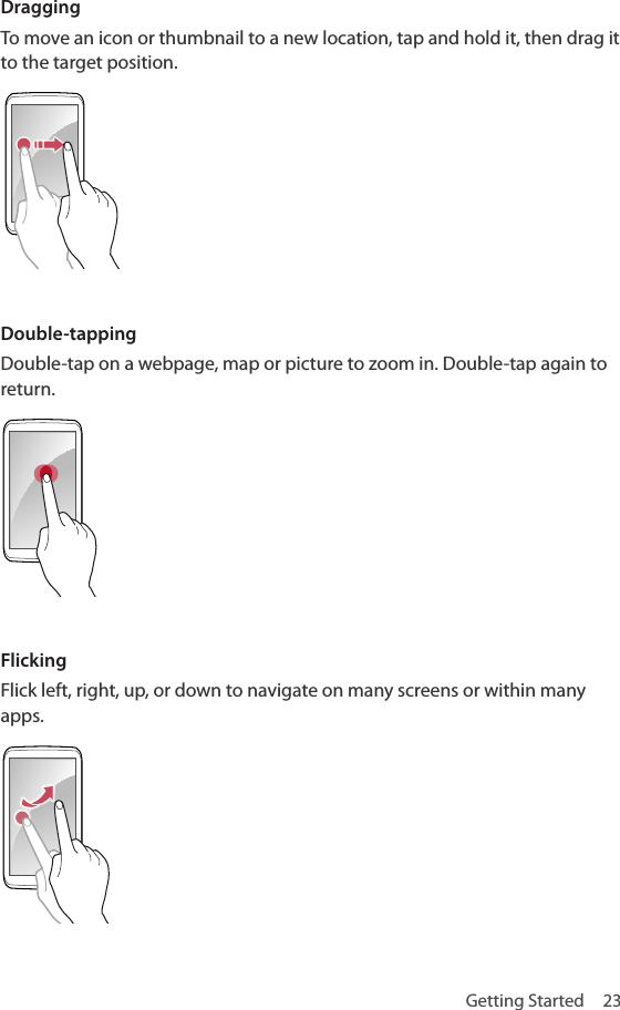 Getting Started  23DraggingTo move an icon or thumbnail to a new location, tap and hold it, then drag it to the target position.Double-tappingDouble-tap on a webpage, map or picture to zoom in. Double-tap again to return.FlickingFlick left, right, up, or down to navigate on many screens or within many apps.