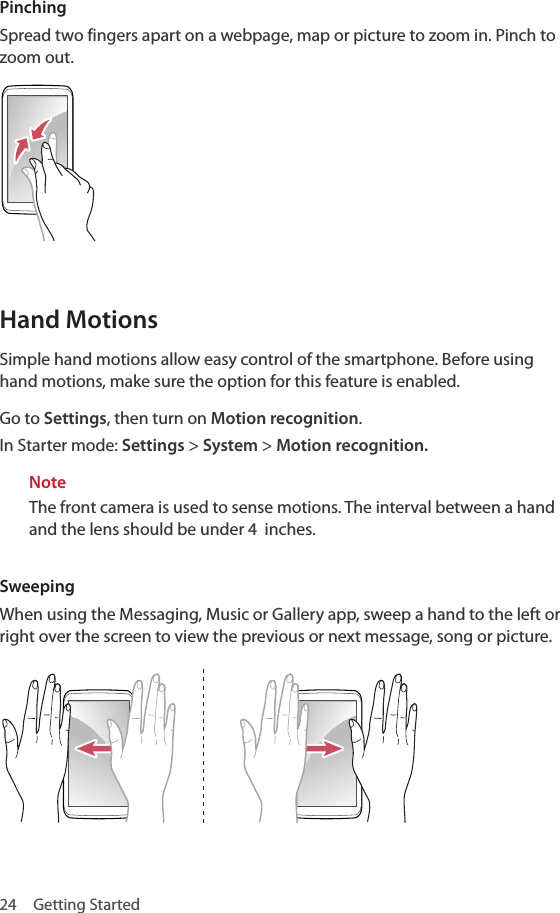 24  Getting StartedPinchingSpread two fingers apart on a webpage, map or picture to zoom in. Pinch to zoom out.Hand MotionsSimple hand motions allow easy control of the smartphone. Before using hand motions, make sure the option for this feature is enabled. Go to Settings, then turn on Motion recognition. In Starter mode: Settings &gt; System &gt; Motion recognition.NoteThe front camera is used to sense motions. The interval between a hand and the lens should be under 4  inches.SweepingWhen using the Messaging, Music or Gallery app, sweep a hand to the left or right over the screen to view the previous or next message, song or picture.