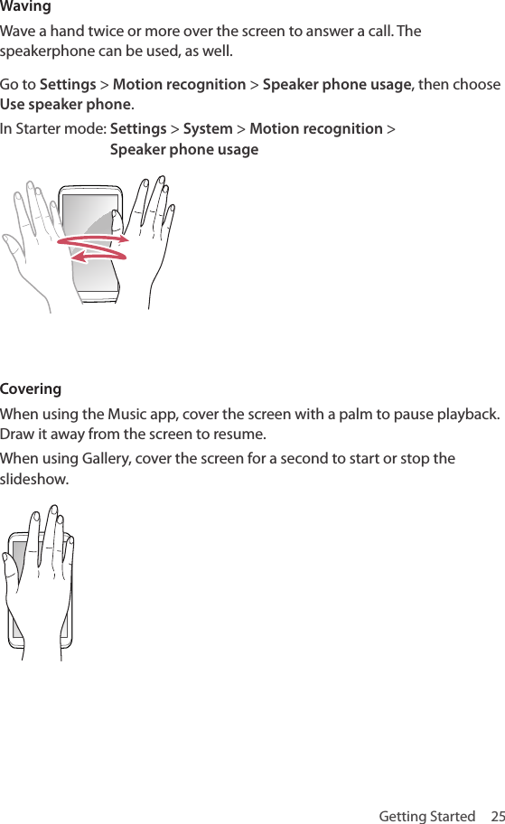 Getting Started  25WavingWave a hand twice or more over the screen to answer a call. The speakerphone can be used, as well. Go to Settings &gt; Motion recognition &gt; Speaker phone usage, then choose Use speaker phone.In Starter mode:  Settings &gt; System &gt; Motion recognition &gt;  Speaker phone usageCoveringWhen using the Music app, cover the screen with a palm to pause playback. Draw it away from the screen to resume. When using Gallery, cover the screen for a second to start or stop the slideshow.