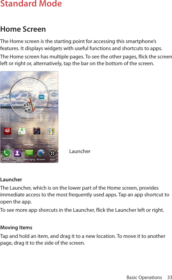 Basic Operations  33Standard ModeHome ScreenThe Home screen is the starting point for accessing this smartphone’s features. It displays widgets with useful functions and shortcuts to apps. The Home screen has multiple pages. To see the other pages, flick the screen left or right or, alternatively, tap the bar on the bottom of the screen.LauncherLauncherThe Launcher, which is on the lower part of the Home screen, provides immediate access to the most frequently used apps. Tap an app shortcut to open the app.To see more app shorcuts in the Launcher, flick the Launcher left or right.Moving ItemsTap and hold an item, and drag it to a new location. To move it to another page, drag it to the side of the screen. 