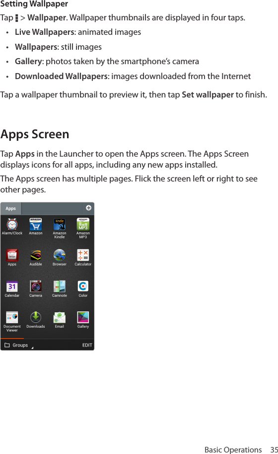 Basic Operations  35Setting WallpaperTap D &gt; Wallpaper. Wallpaper thumbnails are displayed in four taps.• Live Wallpapers: animated images• Wallpapers: still images• Gallery: photos taken by the smartphone’s camera• Downloaded Wallpapers: images downloaded from the InternetTap a wallpaper thumbnail to preview it, then tap Set wallpaper to finish.Apps ScreenTap Apps in the Launcher to open the Apps screen. The Apps Screen displays icons for all apps, including any new apps installed. The Apps screen has multiple pages. Flick the screen left or right to see other pages.
