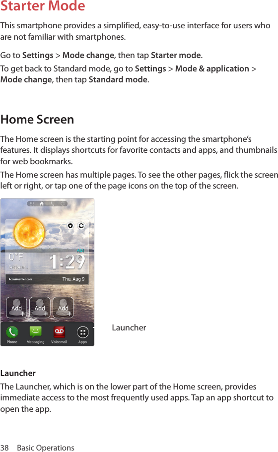 38  Basic OperationsStarter ModeThis smartphone provides a simplified, easy-to-use interface for users who are not familiar with smartphones. Go to Settings &gt; Mode change, then tap Starter mode.To get back to Standard mode, go to Settings &gt; Mode &amp; application &gt; Mode change, then tap Standard mode.Home ScreenThe Home screen is the starting point for accessing the smartphone’s features. It displays shortcuts for favorite contacts and apps, and thumbnails for web bookmarks.The Home screen has multiple pages. To see the other pages, flick the screen left or right, or tap one of the page icons on the top of the screen.LauncherLauncherThe Launcher, which is on the lower part of the Home screen, provides immediate access to the most frequently used apps. Tap an app shortcut to open the app.