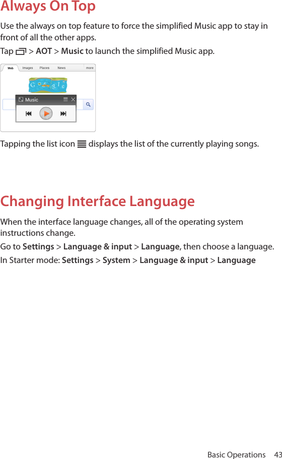 Basic Operations  43Always On TopUse the always on top feature to force the simplified Music app to stay in front of all the other apps. Tap C &gt; AOT &gt; Music to launch the simplified Music app.Tapping the list icon c displays the list of the currently playing songs.Changing Interface LanguageWhen the interface language changes, all of the operating system instructions change.Go to Settings &gt; Language &amp; input &gt; Language, then choose a language.In Starter mode: Settings &gt; System &gt; Language &amp; input &gt; Language