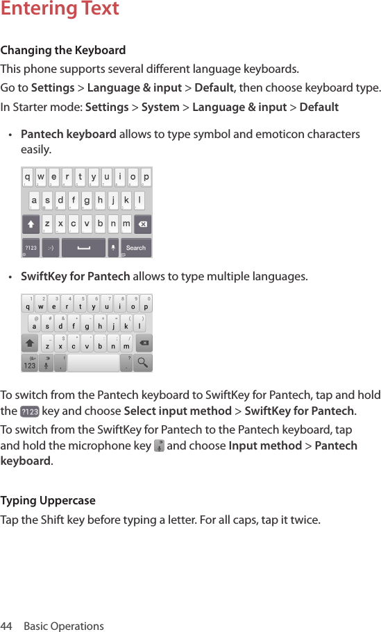 44  Basic OperationsEntering TextChanging the KeyboardThis phone supports several different language keyboards.Go to Settings &gt; Language &amp; input &gt; Default, then choose keyboard type. In Starter mode: Settings &gt; System &gt; Language &amp; input &gt; Default• Pantech keyboard allows to type symbol and emoticon characters easily.• SwiftKey for Pantech allows to type multiple languages.To switch from the Pantech keyboard to SwiftKey for Pantech, tap and hold the   key and choose Select input method &gt; SwiftKey for Pantech. To switch from the SwiftKey for Pantech to the Pantech keyboard, tap and hold the microphone key   and choose Input method &gt; Pantech keyboard. Typing UppercaseTap the Shift key before typing a letter. For all caps, tap it twice.
