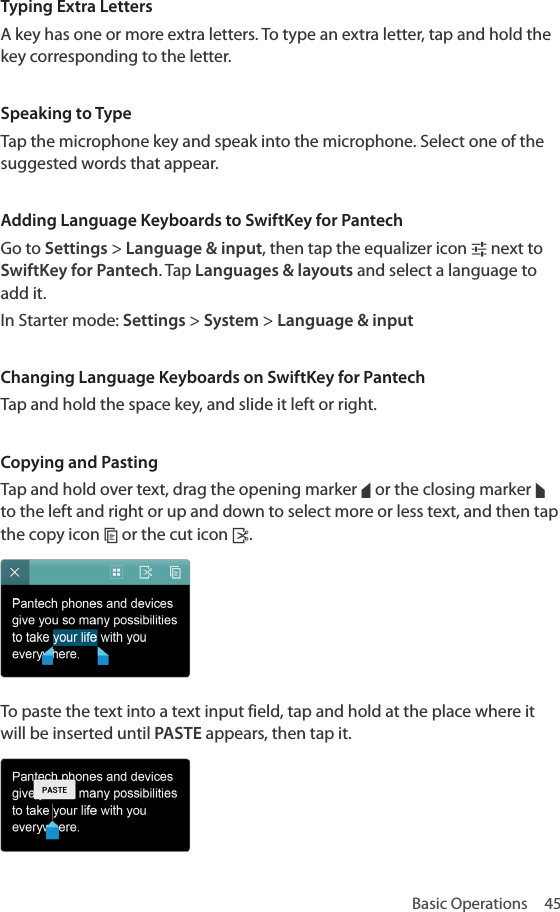 Basic Operations  45Typing Extra LettersA key has one or more extra letters. To type an extra letter, tap and hold the key corresponding to the letter.Speaking to TypeTap the microphone key and speak into the microphone. Select one of the suggested words that appear.Adding Language Keyboards to SwiftKey for PantechGo to Settings &gt; Language &amp; input, then tap the equalizer icon h next to SwiftKey for Pantech. Tap Languages &amp; layouts and select a language to add it.In Starter mode: Settings &gt; System &gt; Language &amp; inputChanging Language Keyboards on SwiftKey for PantechTap and hold the space key, and slide it left or right.Copying and PastingTap and hold over text, drag the opening marker º or the closing marker » to the left and right or up and down to select more or less text, and then tap the copy icon ~ or the cut icon .To paste the text into a text input field, tap and hold at the place where it will be inserted until PASTE appears, then tap it.