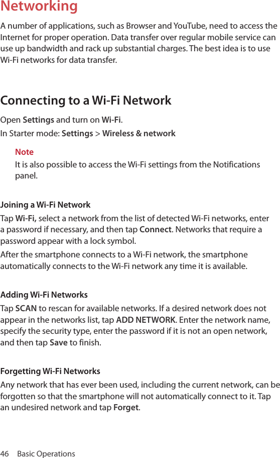 46  Basic OperationsNetworkingA number of applications, such as Browser and YouTube, need to access the Internet for proper operation. Data transfer over regular mobile service can use up bandwidth and rack up substantial charges. The best idea is to use Wi-Fi networks for data transfer.Connecting to a Wi-Fi NetworkOpen Settings and turn on Wi-Fi.In Starter mode: Settings &gt; Wireless &amp; networkNoteIt is also possible to access the Wi-Fi settings from the Notifications panel.Joining a Wi-Fi NetworkTap Wi-Fi, select a network from the list of detected Wi-Fi networks, enter a password if necessary, and then tap Connect. Networks that require a password appear with a lock symbol. After the smartphone connects to a Wi-Fi network, the smartphone automatically connects to the Wi-Fi network any time it is available.Adding Wi-Fi NetworksTap SCAN to rescan for available networks. If a desired network does not appear in the networks list, tap ADD NETWORK. Enter the network name, specify the security type, enter the password if it is not an open network, and then tap Save to finish.Forgetting Wi-Fi NetworksAny network that has ever been used, including the current network, can be forgotten so that the smartphone will not automatically connect to it. Tap an undesired network and tap Forget.