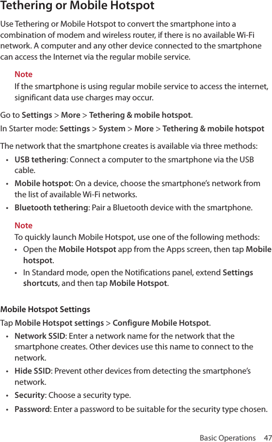Basic Operations  47Tethering or Mobile HotspotUse Tethering or Mobile Hotspot to convert the smartphone into a combination of modem and wireless router, if there is no available Wi-Fi network. A computer and any other device connected to the smartphone can access the Internet via the regular mobile service.NoteIf the smartphone is using regular mobile service to access the internet, significant data use charges may occur.Go to Settings &gt; More &gt; Tethering &amp; mobile hotspot.In Starter mode:  Settings &gt; System &gt; More &gt; Tethering &amp; mobile hotspotThe network that the smartphone creates is available via three methods:• USB tethering: Connect a computer to the smartphone via the USB cable.• Mobile hotspot: On a device, choose the smartphone’s network from the list of available Wi-Fi networks.• Bluetooth tethering: Pair a Bluetooth device with the smartphone.NoteTo quickly launch Mobile Hotspot, use one of the following methods:• Open the Mobile Hotspot app from the Apps screen, then tap Mobile hotspot.• In Standard mode, open the Notifications panel, extend Settings shortcuts, and then tap Mobile Hotspot. Mobile Hotspot SettingsTap Mobile Hotspot settings &gt; Configure Mobile Hotspot.• Network SSID: Enter a network name for the network that the smartphone creates. Other devices use this name to connect to the network.• Hide SSID: Prevent other devices from detecting the smartphone’s network.• Security: Choose a security type.• Password: Enter a password to be suitable for the security type chosen.