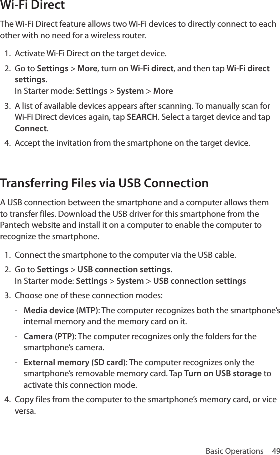 Basic Operations  49Wi-Fi DirectThe Wi-Fi Direct feature allows two Wi-Fi devices to directly connect to each other with no need for a wireless router.1.  Activate Wi-Fi Direct on the target device. 2.  Go to Settings &gt; More, turn on Wi-Fi direct, and then tap Wi-Fi direct settings.  In Starter mode:  Settings &gt; System &gt; More3.  A list of available devices appears after scanning. To manually scan for Wi-Fi Direct devices again, tap SEARCH. Select a target device and tap Connect. 4.  Accept the invitation from the smartphone on the target device.Transferring Files via USB ConnectionA USB connection between the smartphone and a computer allows them to transfer files. Download the USB driver for this smartphone from the Pantech website and install it on a computer to enable the computer to recognize the smartphone.1.  Connect the smartphone to the computer via the USB cable. 2.  Go to Settings &gt; USB connection settings.  In Starter mode:  Settings &gt; System &gt; USB connection settings3.  Choose one of these connection modes: - Media device (MTP): The computer recognizes both the smartphone’s internal memory and the memory card on it. - Camera (PTP): The computer recognizes only the folders for the smartphone’s camera. - External memory (SD card): The computer recognizes only the smartphone’s removable memory card. Tap Turn on USB storage to activate this connection mode.4.  Copy files from the computer to the smartphone’s memory card, or vice versa. 