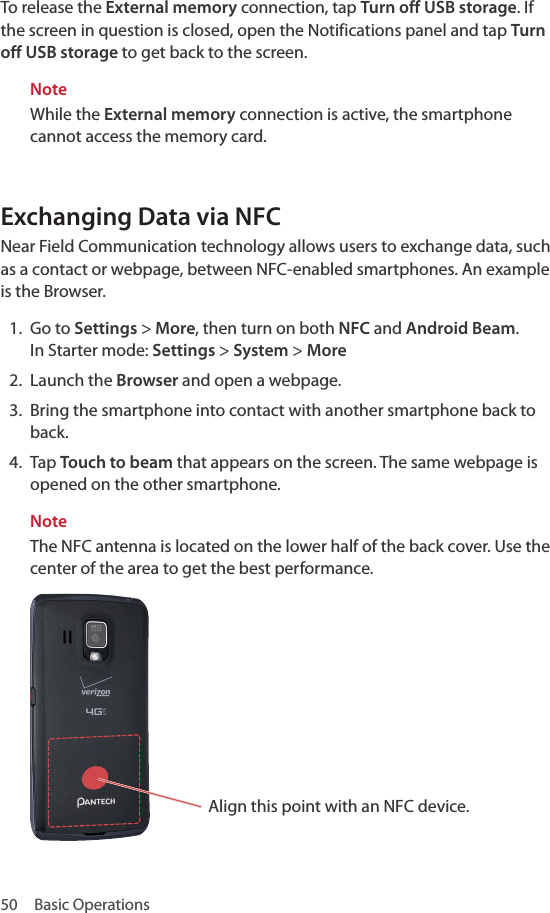 50  Basic OperationsTo release the External memory connection, tap Turn off USB storage. If the screen in question is closed, open the Notifications panel and tap Turn off USB storage to get back to the screen.NoteWhile the External memory connection is active, the smartphone cannot access the memory card.Exchanging Data via NFCNear Field Communication technology allows users to exchange data, such as a contact or webpage, between NFC-enabled smartphones. An example is the Browser.1.  Go to Settings &gt; More, then turn on both NFC and Android Beam. In Starter mode: Settings &gt; System &gt; More2.  Launch the Browser and open a webpage.3.  Bring the smartphone into contact with another smartphone back to back.4.  Tap Touch to beam that appears on the screen. The same webpage is opened on the other smartphone.Note The NFC antenna is located on the lower half of the back cover. Use the center of the area to get the best performance.Align this point with an NFC device.