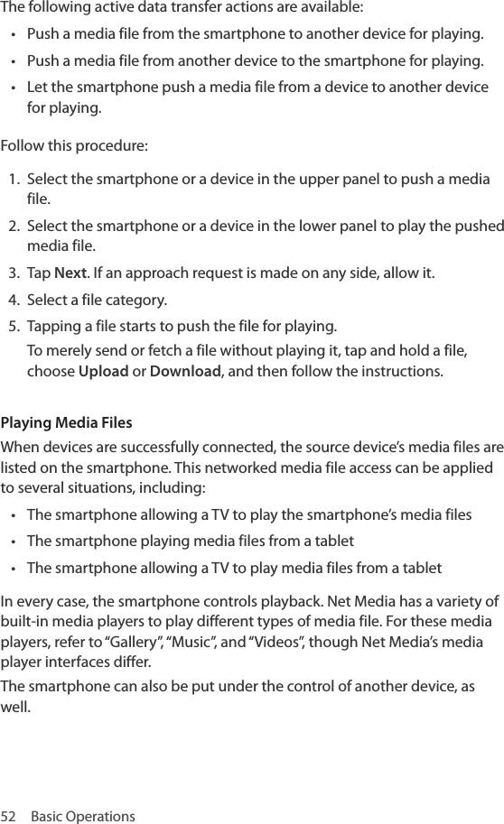 52  Basic OperationsThe following active data transfer actions are available:• Push a media file from the smartphone to another device for playing.• Push a media file from another device to the smartphone for playing.• Let the smartphone push a media file from a device to another device for playing.Follow this procedure:1.  Select the smartphone or a device in the upper panel to push a media file.2.  Select the smartphone or a device in the lower panel to play the pushed media file.3.  Tap Next. If an approach request is made on any side, allow it.4.  Select a file category.5.  Tapping a file starts to push the file for playing. To merely send or fetch a file without playing it, tap and hold a file, choose Upload or Download, and then follow the instructions.Playing Media FilesWhen devices are successfully connected, the source device’s media files are listed on the smartphone. This networked media file access can be applied to several situations, including:• The smartphone allowing a TV to play the smartphone’s media files• The smartphone playing media files from a tablet• The smartphone allowing a TV to play media files from a tabletIn every case, the smartphone controls playback. Net Media has a variety of built-in media players to play different types of media file. For these media players, refer to “Gallery”, “Music”, and “Videos”, though Net Media’s media player interfaces differ.The smartphone can also be put under the control of another device, as well.