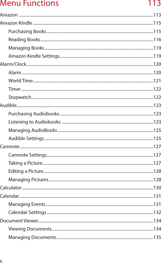 6 Menu Functions  113Amazon  ..............................................................................................................................113Amazon Kindle .................................................................................................................115Purchasing Books ....................................................................................................115Reading Books ..........................................................................................................116Managing Books ......................................................................................................119Amazon Kindle Settings ........................................................................................119Alarm/Clock .......................................................................................................................120Alarm ...........................................................................................................................120World Time .................................................................................................................121Timer ............................................................................................................................122Stopwatch ..................................................................................................................122Audible ................................................................................................................................123Purchasing Audiobooks ........................................................................................123Listening to Audiobooks ......................................................................................123Managing AudioBooks ..........................................................................................125Audible Settings ......................................................................................................125Camnote .............................................................................................................................127Camnote Settings ....................................................................................................127Taking a Picture ........................................................................................................127Editing a Picture .......................................................................................................128Managing Pictures ..................................................................................................128Calculator ...........................................................................................................................130Calendar ..............................................................................................................................131Managing Events .....................................................................................................131Calendar Settings ....................................................................................................132Document Viewer ............................................................................................................134Viewing Documents ...............................................................................................134Managing Documents ...........................................................................................135