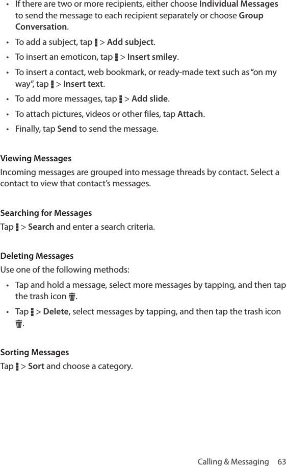 Calling &amp; Messaging  63• If there are two or more recipients, either choose Individual Messages to send the message to each recipient separately or choose Group Conversation.• To add a subject, tap D &gt; Add subject.• To insert an emoticon, tap D &gt; Insert smiley.• To insert a contact, web bookmark, or ready-made text such as “on my way”, tap D &gt; Insert text.• To add more messages, tap D &gt; Add slide.• To attach pictures, videos or other files, tap Attach. • Finally, tap Send to send the message.Viewing MessagesIncoming messages are grouped into message threads by contact. Select a contact to view that contact’s messages.Searching for MessagesTap D &gt; Search and enter a search criteria.Deleting MessagesUse one of the following methods:• Tap and hold a message, select more messages by tapping, and then tap the trash icon H. • Tap D &gt; Delete, select messages by tapping, and then tap the trash icon H. Sorting MessagesTap D &gt; Sort and choose a category.