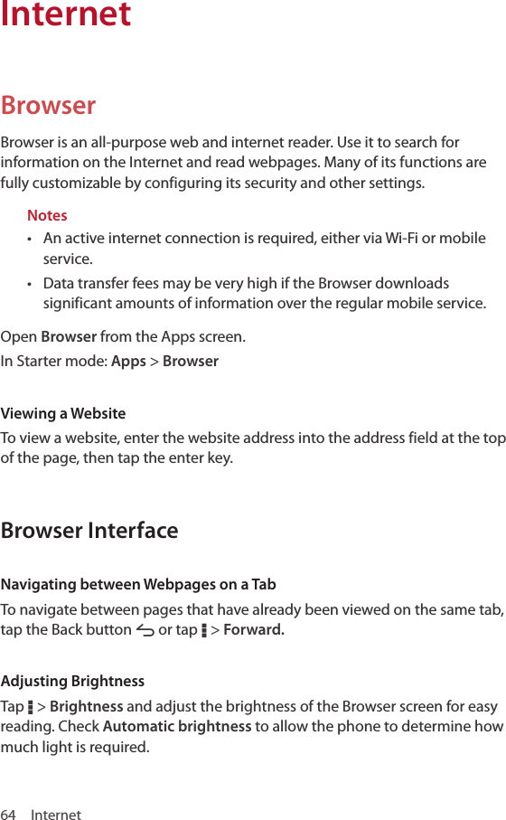 64 InternetBrowserBrowser is an all-purpose web and internet reader. Use it to search for information on the Internet and read webpages. Many of its functions are fully customizable by configuring its security and other settings.Notes• An active internet connection is required, either via Wi-Fi or mobile service.• Data transfer fees may be very high if the Browser downloads significant amounts of information over the regular mobile service.Open Browser from the Apps screen.In Starter mode: Apps &gt; BrowserViewing a WebsiteTo view a website, enter the website address into the address field at the top of the page, then tap the enter key.Browser InterfaceNavigating between Webpages on a TabTo navigate between pages that have already been viewed on the same tab, tap the Back button A or tap D &gt; Forward. Adjusting BrightnessTap D &gt; Brightness and adjust the brightness of the Browser screen for easy reading. Check Automatic brightness to allow the phone to determine how much light is required.Internet