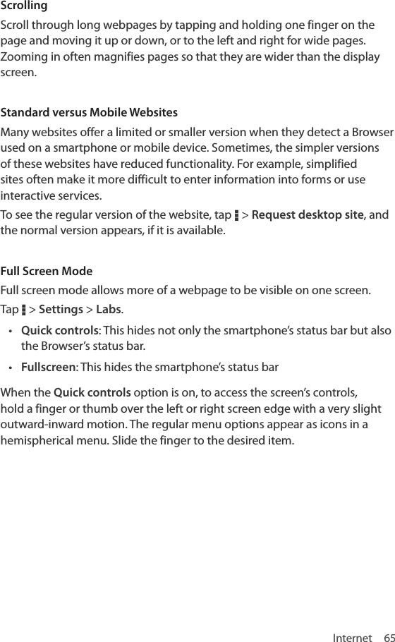 Internet 65ScrollingScroll through long webpages by tapping and holding one finger on the page and moving it up or down, or to the left and right for wide pages. Zooming in often magnifies pages so that they are wider than the display screen.Standard versus Mobile WebsitesMany websites offer a limited or smaller version when they detect a Browser used on a smartphone or mobile device. Sometimes, the simpler versions of these websites have reduced functionality. For example, simplified sites often make it more difficult to enter information into forms or use interactive services.To see the regular version of the website, tap D &gt; Request desktop site, and the normal version appears, if it is available.Full Screen ModeFull screen mode allows more of a webpage to be visible on one screen. Tap D &gt; Settings &gt; Labs.• Quick controls: This hides not only the smartphone’s status bar but also the Browser’s status bar. • Fullscreen: This hides the smartphone’s status barWhen the Quick controls option is on, to access the screen’s controls, hold a finger or thumb over the left or right screen edge with a very slight outward-inward motion. The regular menu options appear as icons in a hemispherical menu. Slide the finger to the desired item.