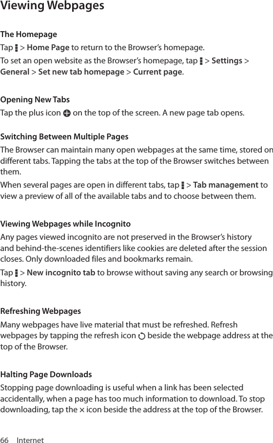 66 InternetViewing WebpagesThe HomepageTap D &gt; Home Page to return to the Browser’s homepage. To set an open website as the Browser’s homepage, tap D &gt; Settings &gt; General &gt; Set new tab homepage &gt; Current page.Opening New TabsTap the plus icon W on the top of the screen. A new page tab opens.Switching Between Multiple PagesThe Browser can maintain many open webpages at the same time, stored on different tabs. Tapping the tabs at the top of the Browser switches between them.When several pages are open in different tabs, tap D &gt; Tab management to view a preview of all of the available tabs and to choose between them.Viewing Webpages while IncognitoAny pages viewed incognito are not preserved in the Browser’s history and behind-the-scenes identifiers like cookies are deleted after the session closes. Only downloaded files and bookmarks remain.Tap D &gt; New incognito tab to browse without saving any search or browsing history.Refreshing WebpagesMany webpages have live material that must be refreshed. Refresh webpages by tapping the refresh icon P beside the webpage address at the top of the Browser.Halting Page DownloadsStopping page downloading is useful when a link has been selected accidentally, when a page has too much information to download. To stop downloading, tap the × icon beside the address at the top of the Browser.