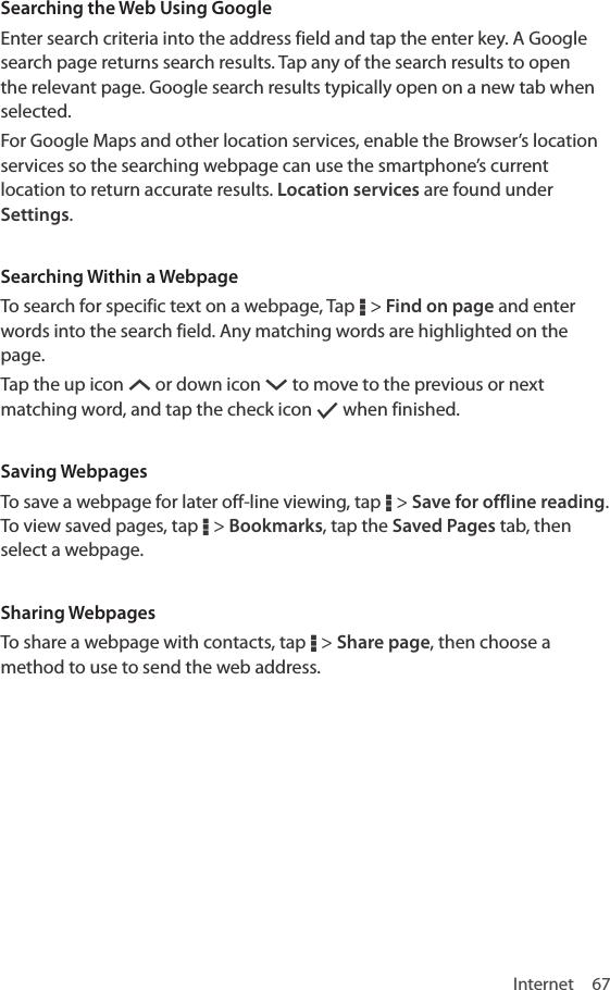 Internet 67Searching the Web Using GoogleEnter search criteria into the address field and tap the enter key. A Google search page returns search results. Tap any of the search results to open the relevant page. Google search results typically open on a new tab when selected.For Google Maps and other location services, enable the Browser’s location services so the searching webpage can use the smartphone’s current location to return accurate results. Location services are found under Settings.Searching Within a WebpageTo search for specific text on a webpage, Tap D &gt; Find on page and enter words into the search field. Any matching words are highlighted on the page. Tap the up icon S or down icon T to move to the previous or next matching word, and tap the check icon [ when finished.Saving WebpagesTo save a webpage for later off-line viewing, tap D &gt; Save for offline reading. To view saved pages, tap D &gt; Bookmarks, tap the Saved Pages tab, then select a webpage.Sharing WebpagesTo share a webpage with contacts, tap D &gt; Share page, then choose a method to use to send the web address.