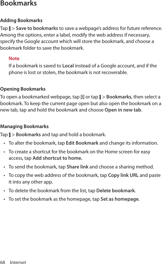 68 InternetBookmarksAdding BookmarksTap D &gt; Save to bookmarks to save a webpage’s address for future reference. Among the options, enter a label, modify the web address if necessary, specify the Google account which will store the bookmark, and choose a bookmark folder to save the bookmark.NoteIf a bookmark is saved to Local instead of a Google account, and if the phone is lost or stolen, the bookmark is not recoverable.Opening BookmarksTo open a bookmarked webpage, tap ˆ or tap D &gt; Bookmarks, then select a bookmark. To keep the current page open but also open the bookmark on a new tab, tap and hold the bookmark and choose Open in new tab.Managing BookmarksTap D &gt; Bookmarks and tap and hold a bookmark. • To alter the bookmark, tap Edit Bookmark and change its information.• To create a shortcut for the bookmark on the Home screen for easy access, tap Add shortcut to home.• To send the bookmark, tap Share link and choose a sharing method.• To copy the web address of the bookmark, tap Copy link URL and paste it into any other app.• To delete the bookmark from the list, tap Delete bookmark.• To set the bookmark as the homepage, tap Set as homepage.