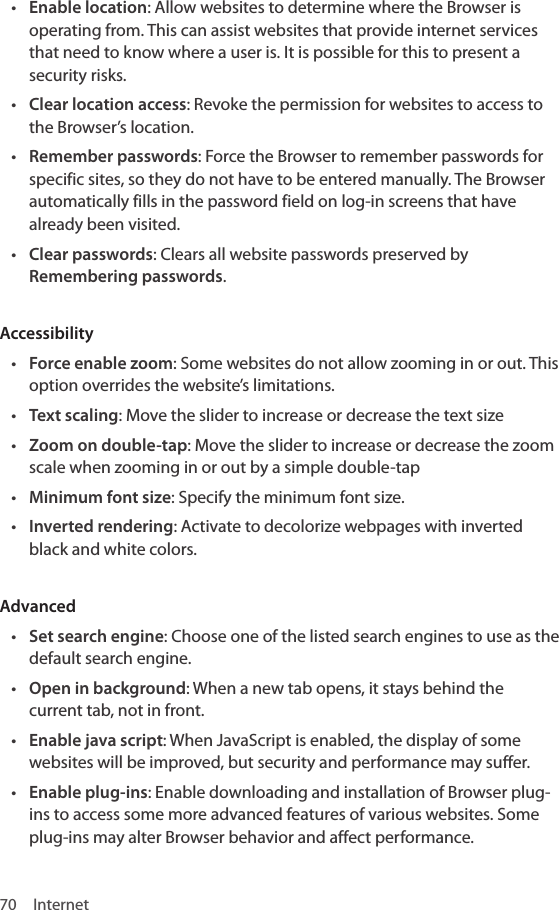 70 Internet• Enable location: Allow websites to determine where the Browser is operating from. This can assist websites that provide internet services that need to know where a user is. It is possible for this to present a security risks.• Clear location access: Revoke the permission for websites to access to the Browser’s location.• Remember passwords: Force the Browser to remember passwords for specific sites, so they do not have to be entered manually. The Browser automatically fills in the password field on log-in screens that have already been visited.• Clear passwords: Clears all website passwords preserved by Remembering passwords.Accessibility• Force enable zoom: Some websites do not allow zooming in or out. This option overrides the website’s limitations. • Text scaling: Move the slider to increase or decrease the text size• Zoom on double-tap: Move the slider to increase or decrease the zoom scale when zooming in or out by a simple double-tap • Minimum font size: Specify the minimum font size. • Inverted rendering: Activate to decolorize webpages with inverted black and white colors.Advanced • Set search engine: Choose one of the listed search engines to use as the default search engine. • Open in background: When a new tab opens, it stays behind the current tab, not in front.• Enable java script: When JavaScript is enabled, the display of some websites will be improved, but security and performance may suffer.• Enable plug-ins: Enable downloading and installation of Browser plug-ins to access some more advanced features of various websites. Some plug-ins may alter Browser behavior and affect performance.