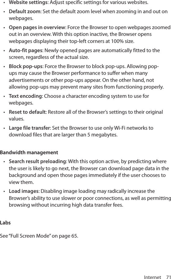 Internet 71• Website settings: Adjust specific settings for various websites.• Default zoom: Set the default zoom level when zooming in and out on webpages. • Open pages in overview: Force the Browser to open webpages zoomed out in an overview. With this option inactive, the Browser opens webpages displaying their top-left corners at 100% size.• Auto-fit pages: Newly opened pages are automatically fitted to the screen, regardless of the actual size.• Block pop-ups: Force the Browser to block pop-ups. Allowing pop-ups may cause the Browser performance to suffer when many advertisements or other pop-ups appear. On the other hand, not allowing pop-ups may prevent many sites from functioning properly.• Text encoding: Choose a character encoding system to use for webpages.• Reset to default: Restore all of the Browser’s settings to their original values.• Large file transfer: Set the Browser to use only Wi-Fi networks to download files that are larger than 5 megabytes.Bandwidth management• Search result preloading: With this option active, by predicting where the user is likely to go next, the Browser can download page data in the background and open those pages immediately if the user chooses to view them.• Load images: Disabling image loading may radically increase the Browser’s ability to use slower or poor connections, as well as permitting browsing without incurring high data transfer fees.Labs See “Full Screen Mode” on page 65.