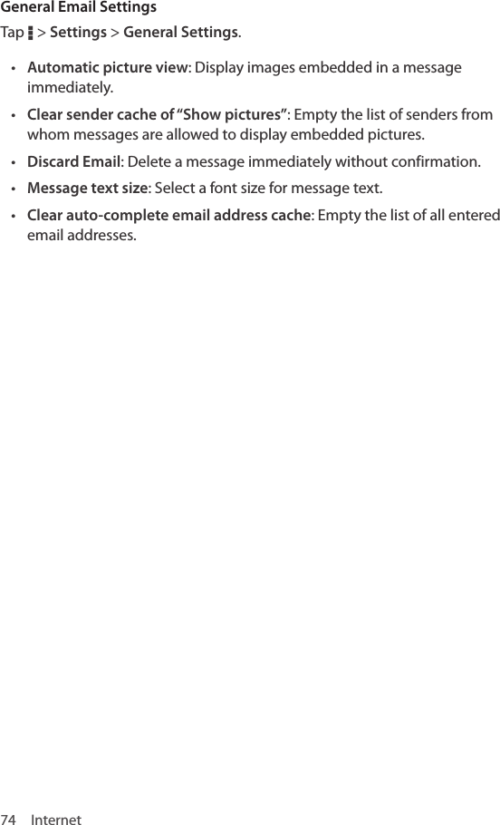 74 InternetGeneral Email SettingsTap D &gt; Settings &gt; General Settings.• Automatic picture view: Display images embedded in a message immediately.• Clear sender cache of “Show pictures”: Empty the list of senders from whom messages are allowed to display embedded pictures.• Discard Email: Delete a message immediately without confirmation.• Message text size: Select a font size for message text.• Clear auto-complete email address cache: Empty the list of all entered email addresses.