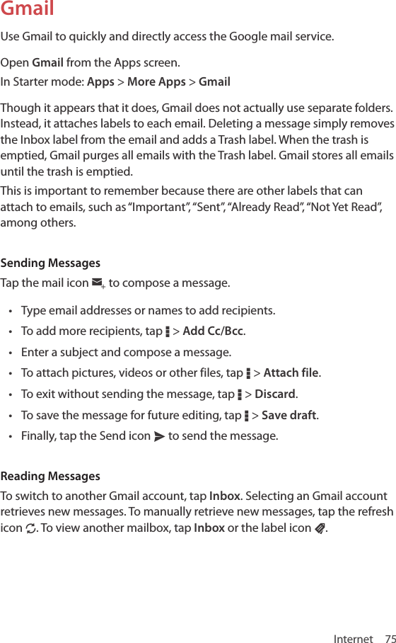 Internet 75GmailUse Gmail to quickly and directly access the Google mail service. Open Gmail from the Apps screen.In Starter mode: Apps &gt; More Apps &gt; GmailThough it appears that it does, Gmail does not actually use separate folders. Instead, it attaches labels to each email. Deleting a message simply removes the Inbox label from the email and adds a Trash label. When the trash is emptied, Gmail purges all emails with the Trash label. Gmail stores all emails until the trash is emptied.This is important to remember because there are other labels that can attach to emails, such as “Important”, “Sent”, “Already Read”, “Not Yet Read”, among others. Sending MessagesTap the mail icon w to compose a message. • Type email addresses or names to add recipients.• To add more recipients, tap D &gt; Add Cc/Bcc.• Enter a subject and compose a message.• To attach pictures, videos or other files, tap D &gt; Attach file.• To exit without sending the message, tap D &gt; Discard.• To save the message for future editing, tap D &gt; Save draft.• Finally, tap the Send icon x to send the message.Reading MessagesTo switch to another Gmail account, tap Inbox. Selecting an Gmail account retrieves new messages. To manually retrieve new messages, tap the refresh icon N. To view another mailbox, tap Inbox or the label icon u. 