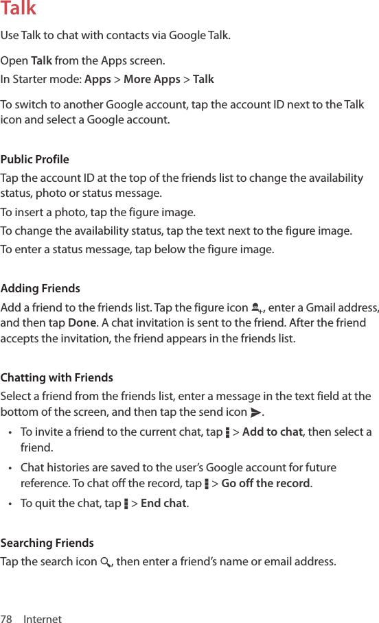 78 InternetTalkUse Talk to chat with contacts via Google Talk.Open Talk from the Apps screen.In Starter mode: Apps &gt; More Apps &gt; TalkTo switch to another Google account, tap the account ID next to the Talk icon and select a Google account.Public ProfileTap the account ID at the top of the friends list to change the availability status, photo or status message.To insert a photo, tap the figure image.To change the availability status, tap the text next to the figure image.To enter a status message, tap below the figure image.Adding FriendsAdd a friend to the friends list. Tap the figure icon r, enter a Gmail address, and then tap Done. A chat invitation is sent to the friend. After the friend accepts the invitation, the friend appears in the friends list.Chatting with FriendsSelect a friend from the friends list, enter a message in the text field at the bottom of the screen, and then tap the send icon x.• To invite a friend to the current chat, tap D &gt; Add to chat, then select a friend.• Chat histories are saved to the user’s Google account for future reference. To chat off the record, tap D &gt; Go off the record.• To quit the chat, tap D &gt; End chat. Searching FriendsTap the search icon ¼, then enter a friend’s name or email address.
