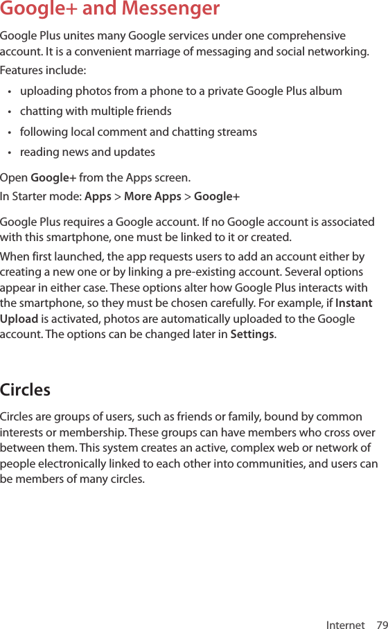 Internet 79Google+ and MessengerGoogle Plus unites many Google services under one comprehensive account. It is a convenient marriage of messaging and social networking.Features include:• uploading photos from a phone to a private Google Plus album• chatting with multiple friends• following local comment and chatting streams• reading news and updatesOpen Google+ from the Apps screen.In Starter mode: Apps &gt; More Apps &gt; Google+Google Plus requires a Google account. If no Google account is associated with this smartphone, one must be linked to it or created. When first launched, the app requests users to add an account either by creating a new one or by linking a pre-existing account. Several options appear in either case. These options alter how Google Plus interacts with the smartphone, so they must be chosen carefully. For example, if Instant Upload is activated, photos are automatically uploaded to the Google account. The options can be changed later in Settings.CirclesCircles are groups of users, such as friends or family, bound by common interests or membership. These groups can have members who cross over between them. This system creates an active, complex web or network of people electronically linked to each other into communities, and users can be members of many circles.