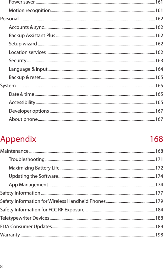 8 Power saver ...............................................................................................................161Motion recognition .................................................................................................161Personal ..............................................................................................................................162Accounts &amp; sync .......................................................................................................162Backup Assistant Plus ............................................................................................162Setup wizard .............................................................................................................162Location services .....................................................................................................162Security .......................................................................................................................163Language &amp; input ....................................................................................................164Backup &amp; reset ..........................................................................................................165System .................................................................................................................................165Date &amp; time ................................................................................................................165Accessibility ...............................................................................................................165Developer options ..................................................................................................167About phone .............................................................................................................167Appendix 168Maintenance .....................................................................................................................168Troubleshooting ......................................................................................................171Maximizing Battery Life ........................................................................................172Updating the Software ..........................................................................................174App Management ...................................................................................................174Safety Information ..........................................................................................................177Safety Information for Wireless Handheld Phones..............................................179Safety Information for FCC RF Exposure  ................................................................184Teletypewriter Devices ..................................................................................................188FDA Consumer Updates................................................................................................189Warranty .............................................................................................................................198