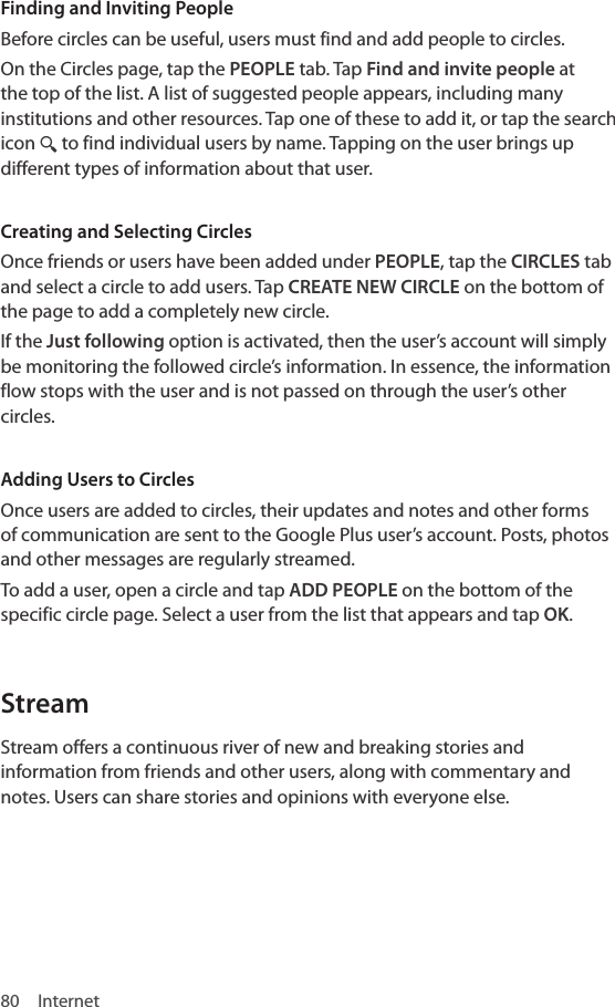 80 InternetFinding and Inviting PeopleBefore circles can be useful, users must find and add people to circles.On the Circles page, tap the PEOPLE tab. Tap Find and invite people at the top of the list. A list of suggested people appears, including many institutions and other resources. Tap one of these to add it, or tap the search icon ¼ to find individual users by name. Tapping on the user brings up different types of information about that user.Creating and Selecting CirclesOnce friends or users have been added under PEOPLE, tap the CIRCLES tab and select a circle to add users. Tap CREATE NEW CIRCLE on the bottom of the page to add a completely new circle.If the Just following option is activated, then the user’s account will simply be monitoring the followed circle’s information. In essence, the information flow stops with the user and is not passed on through the user’s other circles.Adding Users to CirclesOnce users are added to circles, their updates and notes and other forms of communication are sent to the Google Plus user’s account. Posts, photos and other messages are regularly streamed.To add a user, open a circle and tap ADD PEOPLE on the bottom of the specific circle page. Select a user from the list that appears and tap OK.StreamStream offers a continuous river of new and breaking stories and information from friends and other users, along with commentary and notes. Users can share stories and opinions with everyone else. 