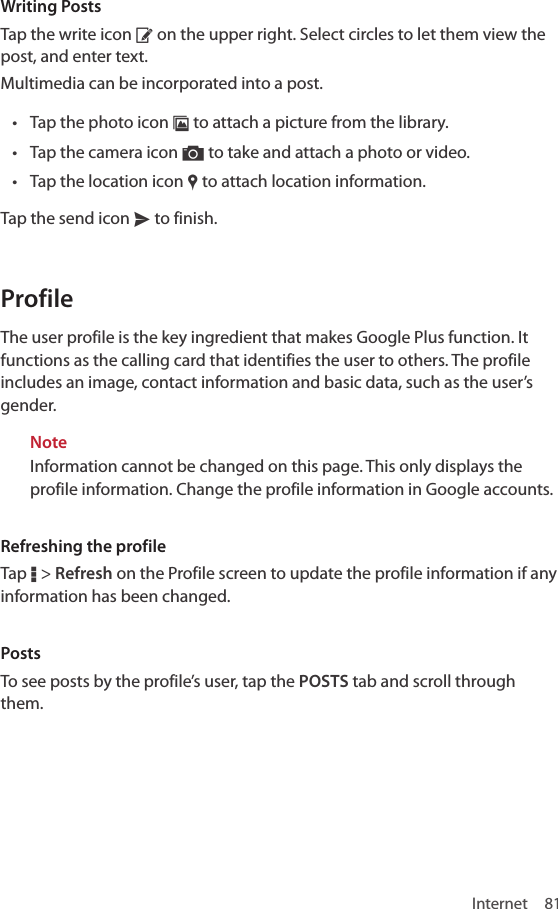 Internet 81Writing PostsTap the write icon ‚ on the upper right. Select circles to let them view the post, and enter text.Multimedia can be incorporated into a post.• Tap the photo icon ¨ to attach a picture from the library.• Tap the camera icon ” to take and attach a photo or video.• Tap the location icon „ to attach location information. Tap the send icon x to finish.ProfileThe user profile is the key ingredient that makes Google Plus function. It functions as the calling card that identifies the user to others. The profile includes an image, contact information and basic data, such as the user’s gender.NoteInformation cannot be changed on this page. This only displays the profile information. Change the profile information in Google accounts.Refreshing the profileTap D &gt; Refresh on the Profile screen to update the profile information if any information has been changed.PostsTo see posts by the profile’s user, tap the POSTS tab and scroll through them.