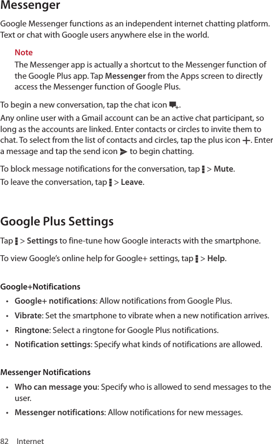 82 InternetMessengerGoogle Messenger functions as an independent internet chatting platform. Text or chat with Google users anywhere else in the world. NoteThe Messenger app is actually a shortcut to the Messenger function of the Google Plus app. Tap Messenger from the Apps screen to directly access the Messenger function of Google Plus.To begin a new conversation, tap the chat icon l. Any online user with a Gmail account can be an active chat participant, so long as the accounts are linked. Enter contacts or circles to invite them to chat. To select from the list of contacts and circles, tap the plus icon Y. Enter a message and tap the send icon x to begin chatting.To block message notifications for the conversation, tap D &gt; Mute.To leave the conversation, tap D &gt; Leave.Google Plus SettingsTap D &gt; Settings to fine-tune how Google interacts with the smartphone.To view Google’s online help for Google+ settings, tap D &gt; Help.Google+Notifications• Google+ notifications: Allow notifications from Google Plus.• Vibrate: Set the smartphone to vibrate when a new notification arrives.• Ringtone: Select a ringtone for Google Plus notifications.• Notification settings: Specify what kinds of notifications are allowed.Messenger Notifications• Who can message you: Specify who is allowed to send messages to the user.• Messenger notifications: Allow notifications for new messages.