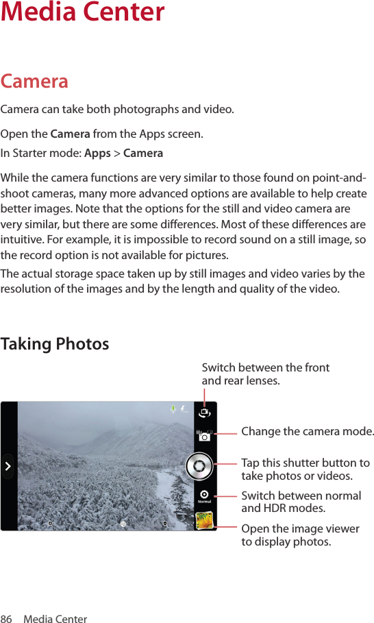 86  Media CenterCameraCamera can take both photographs and video.Open the Camera from the Apps screen.In Starter mode: Apps &gt; CameraWhile the camera functions are very similar to those found on point-and-shoot cameras, many more advanced options are available to help create better images. Note that the options for the still and video camera are very similar, but there are some differences. Most of these differences are intuitive. For example, it is impossible to record sound on a still image, so the record option is not available for pictures.The actual storage space taken up by still images and video varies by the resolution of the images and by the length and quality of the video.Taking PhotosChange the camera mode.Tap this shutter button to take photos or videos.Switch between normal and HDR modes.Open the image viewer to display photos.Switch between the front and rear lenses.Media Center