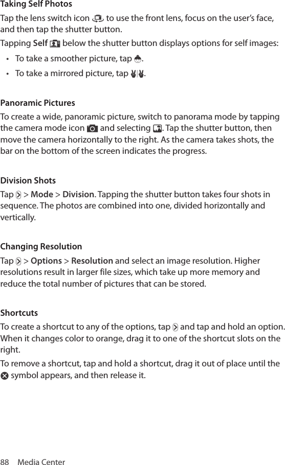 88  Media CenterTaking Self PhotosTap the lens switch icon ™ to use the front lens, focus on the user’s face, and then tap the shutter button.Tapping Self — below the shutter button displays options for self images:• To take a smoother picture, tap ž.• To take a mirrored picture, tap µ.Panoramic PicturesTo create a wide, panoramic picture, switch to panorama mode by tapping the camera mode icon ” and selecting Â. Tap the shutter button, then move the camera horizontally to the right. As the camera takes shots, the bar on the bottom of the screen indicates the progress. Division ShotsTap Ä &gt; Mode &gt; Division. Tapping the shutter button takes four shots in sequence. The photos are combined into one, divided horizontally and vertically.Changing ResolutionTap Ä &gt; Options &gt; Resolution and select an image resolution. Higher resolutions result in larger file sizes, which take up more memory and reduce the total number of pictures that can be stored.ShortcutsTo create a shortcut to any of the options, tap Ä and tap and hold an option. When it changes color to orange, drag it to one of the shortcut slots on the right.To remove a shortcut, tap and hold a shortcut, drag it out of place until the Ã symbol appears, and then release it.