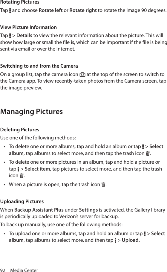 92  Media CenterRotating PicturesTap D and choose Rotate left or Rotate right to rotate the image 90 degrees.View Picture InformationTap D &gt; Details to view the relevant information about the picture. This will show how large or small the file is, which can be important if the file is being sent via email or over the Internet.Switching to and from the CameraOn a group list, tap the camera icon “ at the top of the screen to switch to the Camera app. To view recently-taken photos from the Camera screen, tap the image preview.Managing PicturesDeleting PicturesUse one of the following methods:• To delete one or more albums, tap and hold an album or tap D &gt; Select album, tap albums to select more, and then tap the trash icon H.• To delete one or more pictures in an album, tap and hold a picture or tap D &gt; Select item, tap pictures to select more, and then tap the trash icon H.• When a picture is open, tap the trash icon H.Uploading PicturesWhen Backup Assistant Plus under Settings is activated, the Gallery library is periodically uploaded to Verizon’s server for backup.To back up manually, use one of the following methods:• To upload one or more albums, tap and hold an album or tap D &gt; Select album, tap albums to select more, and then tap D &gt; Upload.