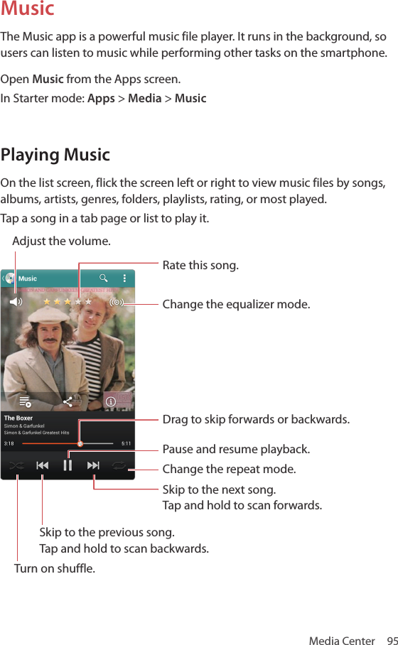 Media Center  95MusicThe Music app is a powerful music file player. It runs in the background, so users can listen to music while performing other tasks on the smartphone.Open Music from the Apps screen.In Starter mode: Apps &gt; Media &gt; MusicPlaying MusicOn the list screen, flick the screen left or right to view music files by songs, albums, artists, genres, folders, playlists, rating, or most played.Tap a song in a tab page or list to play it. Adjust the volume.Rate this song.Change the equalizer mode.Drag to skip forwards or backwards.Pause and resume playback.Change the repeat mode.Skip to the next song.  Tap and hold to scan forwards.Skip to the previous song.  Tap and hold to scan backwards.Turn on shuffle.