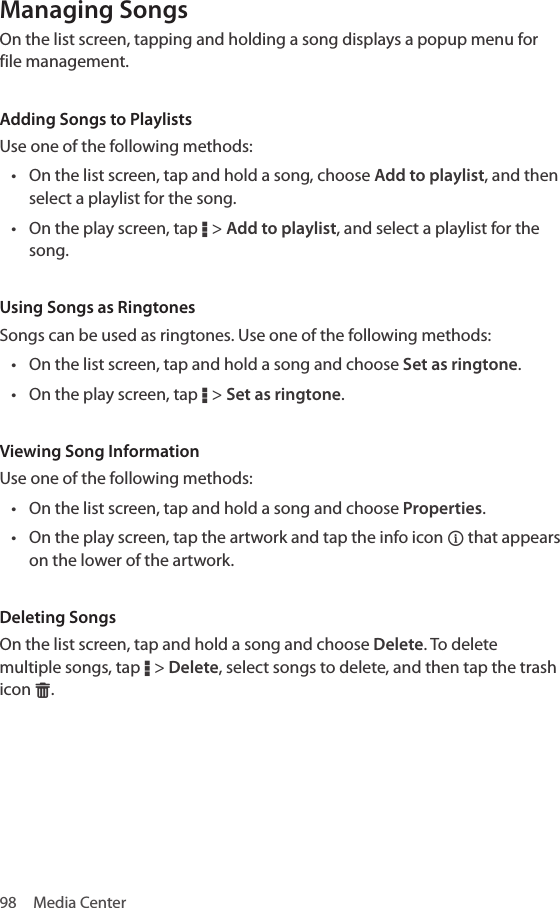 98  Media CenterManaging SongsOn the list screen, tapping and holding a song displays a popup menu for file management.Adding Songs to PlaylistsUse one of the following methods:• On the list screen, tap and hold a song, choose Add to playlist, and then select a playlist for the song.• On the play screen, tap D &gt; Add to playlist, and select a playlist for the song. Using Songs as RingtonesSongs can be used as ringtones. Use one of the following methods:• On the list screen, tap and hold a song and choose Set as ringtone.• On the play screen, tap D &gt; Set as ringtone. Viewing Song InformationUse one of the following methods:• On the list screen, tap and hold a song and choose Properties.• On the play screen, tap the artwork and tap the info icon ] that appears on the lower of the artwork.Deleting SongsOn the list screen, tap and hold a song and choose Delete. To delete multiple songs, tap D &gt; Delete, select songs to delete, and then tap the trash icon G.
