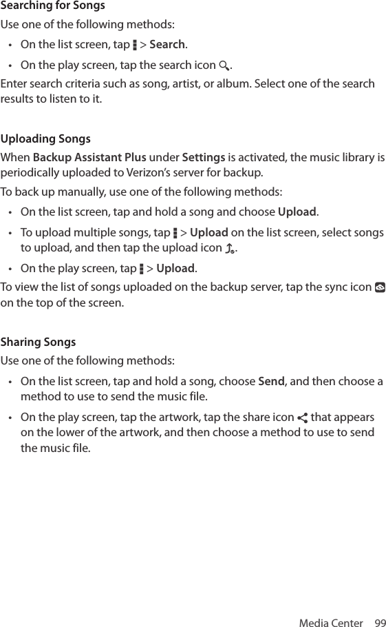 Media Center  99Searching for SongsUse one of the following methods:• On the list screen, tap D &gt; Search.• On the play screen, tap the search icon ¼.Enter search criteria such as song, artist, or album. Select one of the search results to listen to it.Uploading SongsWhen Backup Assistant Plus under Settings is activated, the music library is periodically uploaded to Verizon’s server for backup.To back up manually, use one of the following methods:• On the list screen, tap and hold a song and choose Upload.• To upload multiple songs, tap D &gt; Upload on the list screen, select songs to upload, and then tap the upload icon f.• On the play screen, tap D &gt; Upload.To view the list of songs uploaded on the backup server, tap the sync icon ° on the top of the screen. Sharing SongsUse one of the following methods:• On the list screen, tap and hold a song, choose Send, and then choose a method to use to send the music file.• On the play screen, tap the artwork, tap the share icon ¶ that appears on the lower of the artwork, and then choose a method to use to send the music file.