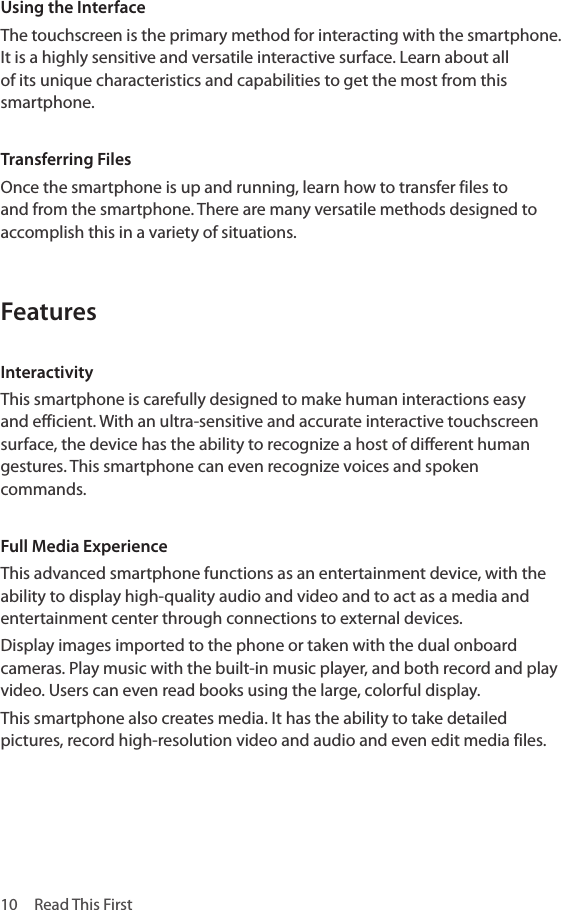 10  Read This FirstUsing the InterfaceThe touchscreen is the primary method for interacting with the smartphone. It is a highly sensitive and versatile interactive surface. Learn about all of its unique characteristics and capabilities to get the most from this smartphone.Transferring FilesOnce the smartphone is up and running, learn how to transfer files to and from the smartphone. There are many versatile methods designed to accomplish this in a variety of situations.FeaturesInteractivityThis smartphone is carefully designed to make human interactions easy and efficient. With an ultra-sensitive and accurate interactive touchscreen surface, the device has the ability to recognize a host of different human gestures. This smartphone can even recognize voices and spoken commands.Full Media ExperienceThis advanced smartphone functions as an entertainment device, with the ability to display high-quality audio and video and to act as a media and entertainment center through connections to external devices.Display images imported to the phone or taken with the dual onboard cameras. Play music with the built-in music player, and both record and play video. Users can even read books using the large, colorful display. This smartphone also creates media. It has the ability to take detailed pictures, record high-resolution video and audio and even edit media files.