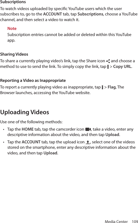 Media Center  109SubscriptionsTo watch videos uploaded by specific YouTube users which the user subscribes to, go to the ACCOUNT tab, tap Subscriptions, choose a YouTube channel, and then select a video to watch it.NoteSubscription entries cannot be added or deleted within this YouTube app.Sharing VideosTo share a currently playing video’s link, tap the Share icon ¶ and choose a method to use to send the link. To simply copy the link, tap D &gt; Copy URL.Reporting a Video as InappropriateTo report a currently playing video as inappropriate, tap D &gt; Flag, The Browser launches, accessing the YouTube website.Uploading VideosUse one of the following methods:• Tap the HOME tab, tap the camcorder icon –, take a video, enter any descriptive information about the video, and then tap Upload.• Tap the ACCOUNT tab, tap the upload icon V, select one of the videos stored on the smartphone, enter any descriptive information about the video, and then tap Upload.
