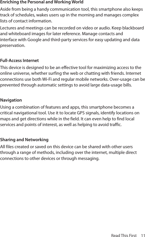 Read This First  11Enriching the Personal and Working WorldAside from being a handy communication tool, this smartphone also keeps track of schedules, wakes users up in the morning and manages complex lists of contact information.Lectures and meetings can be recorded on video or audio. Keep blackboard and whiteboard images for later reference. Manage contacts and interface with Google and third-party services for easy updating and data preservation.Full-Access InternetThis device is designed to be an effective tool for maximizing access to the online universe, whether surfing the web or chatting with friends. Internet connections use both Wi-Fi and regular mobile networks. Over-usage can be prevented through automatic settings to avoid large data-usage bills.NavigationUsing a combination of features and apps, this smartphone becomes a critical navigational tool. Use it to locate GPS signals, identify locations on maps and get directions while in the field. It can even help to find local services and points of interest, as well as helping to avoid traffic.Sharing and NetworkingAll files created or saved on this device can be shared with other users through a range of methods, including over the internet, multiple direct connections to other devices or through messaging.
