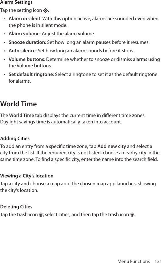 Menu Functions  121Alarm SettingsTap the setting icon F.• Alarm in silent: With this option active, alarms are sounded even when the phone is in silent mode.• Alarm volume: Adjust the alarm volume• Snooze duration: Set how long an alarm pauses before it resumes.• Auto silence: Set how long an alarm sounds before it stops.• Volume buttons: Determine whether to snooze or dismiss alarms using the Volume buttons.• Set default ringtone: Select a ringtone to set it as the default ringtone for alarms.World TimeThe World Time tab displays the current time in different time zones. Daylight savings time is automatically taken into account.Adding CitiesTo add an entry from a specific time zone, tap Add new city and select a city from the list. If the required city is not listed, choose a nearby city in the same time zone. To find a specific city, enter the name into the search field.Viewing a City’s locationTap a city and choose a map app. The chosen map app launches, showing the city’s location.Deleting CitiesTap the trash icon H, select cities, and then tap the trash icon H.