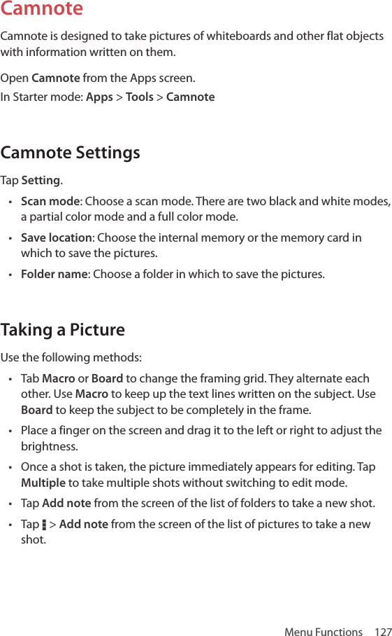 Menu Functions  127CamnoteCamnote is designed to take pictures of whiteboards and other flat objects with information written on them. Open Camnote from the Apps screen.In Starter mode: Apps &gt; Tools &gt; CamnoteCamnote SettingsTap Setting.• Scan mode: Choose a scan mode. There are two black and white modes, a partial color mode and a full color mode.• Save location: Choose the internal memory or the memory card in which to save the pictures. • Folder name: Choose a folder in which to save the pictures.Taking a PictureUse the following methods:• Tab Macro or Board to change the framing grid. They alternate each other. Use Macro to keep up the text lines written on the subject. Use Board to keep the subject to be completely in the frame.• Place a finger on the screen and drag it to the left or right to adjust the brightness.• Once a shot is taken, the picture immediately appears for editing. Tap Multiple to take multiple shots without switching to edit mode.• Tap Add note from the screen of the list of folders to take a new shot.• Tap D &gt; Add note from the screen of the list of pictures to take a new shot.