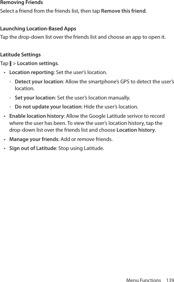 Menu Functions  139Removing FriendsSelect a friend from the friends list, then tap Remove this friend.Launching Location-Based AppsTap the drop-down list over the friends list and choose an app to open it.Latitude SettingsTap D &gt; Location settings.• Location reporting: Set the user’s location. - Detect your location: Allow the smartphone’s GPS to detect the user’s location. - Set your location: Set the user’s location manually. - Do not update your location: Hide the user’s location.• Enable location history: Allow the Google Latitude serivce to record where the user has been. To view the user’s location history, tap the drop-down list over the friends list and choose Location history.• Manage your friends: Add or remove friends.• Sign out of Latitude: Stop using Latitude.