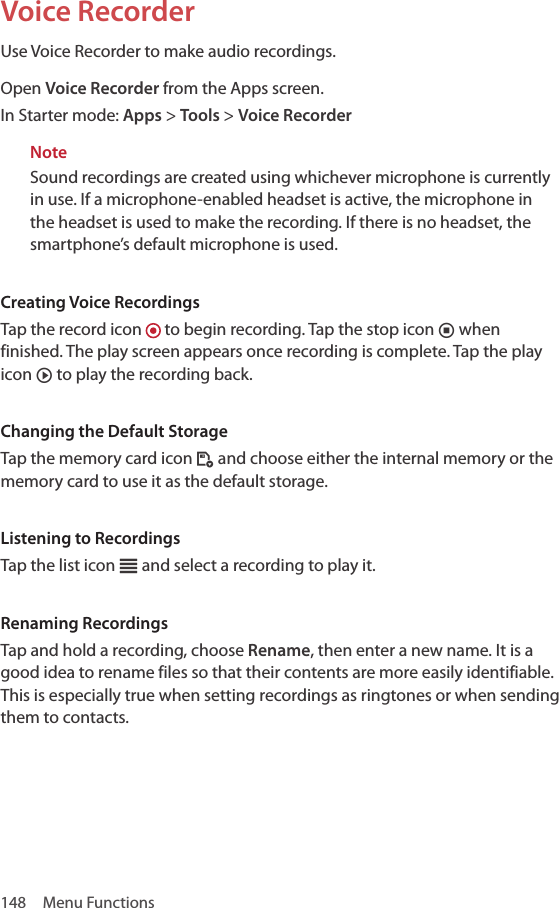 148  Menu FunctionsVoice RecorderUse Voice Recorder to make audio recordings. Open Voice Recorder from the Apps screen.In Starter mode: Apps &gt; Tools &gt; Voice RecorderNoteSound recordings are created using whichever microphone is currently in use. If a microphone-enabled headset is active, the microphone in the headset is used to make the recording. If there is no headset, the smartphone’s default microphone is used.Creating Voice RecordingsTap the record icon   to begin recording. Tap the stop icon ¸ when finished. The play screen appears once recording is complete. Tap the play icon ¹ to play the recording back. Changing the Default StorageTap the memory card icon ´ and choose either the internal memory or the memory card to use it as the default storage.Listening to RecordingsTap the list icon c and select a recording to play it.Renaming RecordingsTap and hold a recording, choose Rename, then enter a new name. It is a good idea to rename files so that their contents are more easily identifiable. This is especially true when setting recordings as ringtones or when sending them to contacts.