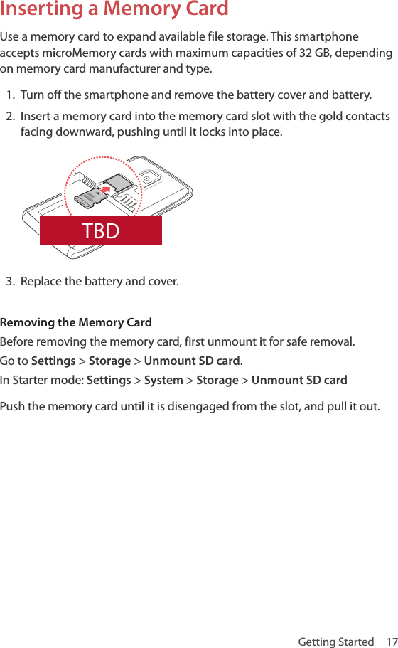 Getting Started  17Inserting a Memory CardUse a memory card to expand available file storage. This smartphone accepts microMemory cards with maximum capacities of 32 GB, depending on memory card manufacturer and type. 1.  Turn off the smartphone and remove the battery cover and battery.2.  Insert a memory card into the memory card slot with the gold contacts facing downward, pushing until it locks into place.3.  Replace the battery and cover.Removing the Memory CardBefore removing the memory card, first unmount it for safe removal. Go to Settings &gt; Storage &gt; Unmount SD card. In Starter mode: Settings &gt; System &gt; Storage &gt; Unmount SD cardPush the memory card until it is disengaged from the slot, and pull it out.TBD
