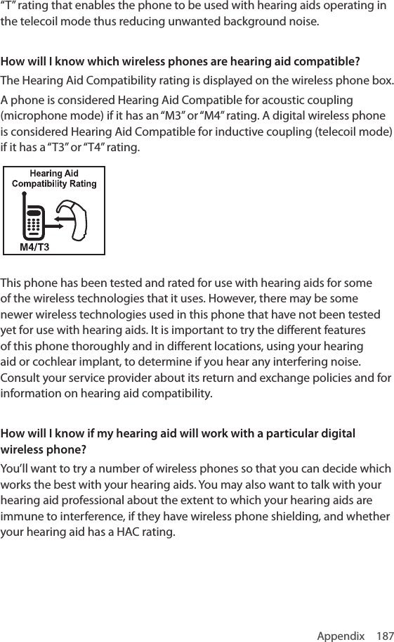Appendix 187“T” rating that enables the phone to be used with hearing aids operating in the telecoil mode thus reducing unwanted background noise.How will I know which wireless phones are hearing aid compatible?The Hearing Aid Compatibility rating is displayed on the wireless phone box.A phone is considered Hearing Aid Compatible for acoustic coupling (microphone mode) if it has an “M3” or “M4” rating. A digital wireless phone is considered Hearing Aid Compatible for inductive coupling (telecoil mode) if it has a “T3” or “T4” rating.This phone has been tested and rated for use with hearing aids for some of the wireless technologies that it uses. However, there may be some newer wireless technologies used in this phone that have not been tested yet for use with hearing aids. It is important to try the different features of this phone thoroughly and in different locations, using your hearing aid or cochlear implant, to determine if you hear any interfering noise. Consult your service provider about its return and exchange policies and for information on hearing aid compatibility.How will I know if my hearing aid will work with a particular digital wireless phone?You’ll want to try a number of wireless phones so that you can decide which works the best with your hearing aids. You may also want to talk with your hearing aid professional about the extent to which your hearing aids are immune to interference, if they have wireless phone shielding, and whether your hearing aid has a HAC rating.