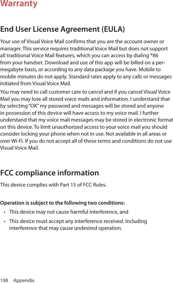 198 AppendixWarrantyEnd User License Agreement (EULA)Your use of Visual Voice Mail confirms that you are the account owner or manager. This service requires traditional Voice Mail but does not support all traditional Voice Mail features, which you can access by dialing *86 from your handset. Download and use of this app will be billed on a per-megabyte basis, or according to any data package you have. Mobile to mobile minutes do not apply. Standard rates apply to any calls or messages initiated from Visual Voice Mail.You may need to call customer care to cancel and if you cancel Visual Voice Mail you may lose all stored voice mails and information. I understand that by selecting “OK” my password and messages will be stored and anyone in possession of this device will have access to my voice mail. I further understand that my voice mail messages may be stored in electronic format on this device. To limit unauthorized access to your voice mail you should consider locking your phone when not in use. Not available in all areas or over Wi-Fi. If you do not accept all of these terms and conditions do not use Visual Voice Mail.FCC compliance informationThis device complies with Part 15 of FCC Rules.Operation is subject to the following two conditions:• This device may not cause harmful interference, and• This device must accept any interference received. Including interference that may cause undesired operation.