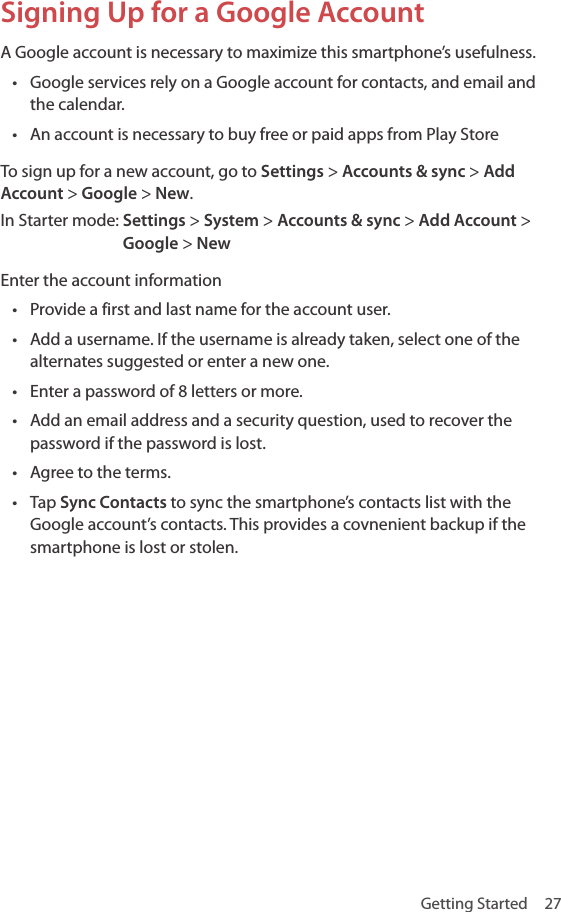Getting Started  27Signing Up for a Google Account A Google account is necessary to maximize this smartphone’s usefulness.• Google services rely on a Google account for contacts, and email and the calendar.• An account is necessary to buy free or paid apps from Play StoreTo sign up for a new account, go to Settings &gt; Accounts &amp; sync &gt; Add Account &gt; Google &gt; New.In Starter mode:  Settings &gt; System &gt; Accounts &amp; sync &gt; Add Account &gt; Google &gt; NewEnter the account information• Provide a first and last name for the account user.• Add a username. If the username is already taken, select one of the alternates suggested or enter a new one.• Enter a password of 8 letters or more.• Add an email address and a security question, used to recover the password if the password is lost.• Agree to the terms.• Tap Sync Contacts to sync the smartphone’s contacts list with the Google account’s contacts. This provides a covnenient backup if the smartphone is lost or stolen.