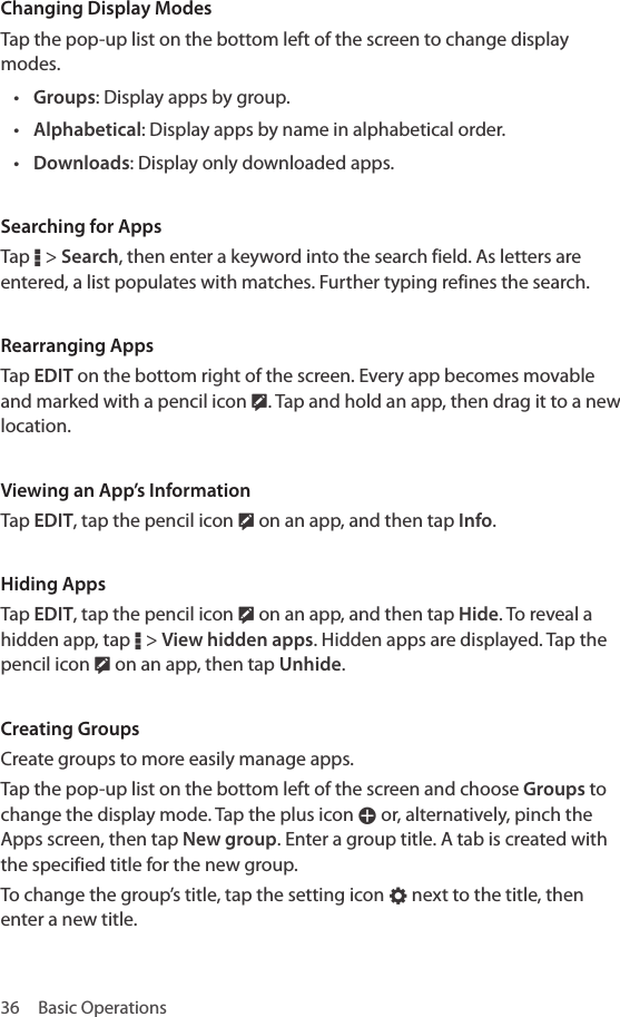 36  Basic OperationsChanging Display ModesTap the pop-up list on the bottom left of the screen to change display modes.• Groups: Display apps by group.• Alphabetical: Display apps by name in alphabetical order.• Downloads: Display only downloaded apps.Searching for AppsTap D &gt; Search, then enter a keyword into the search field. As letters are entered, a list populates with matches. Further typing refines the search.Rearranging AppsTap EDIT on the bottom right of the screen. Every app becomes movable and marked with a pencil icon Ž. Tap and hold an app, then drag it to a new location.Viewing an App’s InformationTap EDIT, tap the pencil icon Ž on an app, and then tap Info.Hiding AppsTap EDIT, tap the pencil icon Ž on an app, and then tap Hide. To reveal a hidden app, tap D &gt; View hidden apps. Hidden apps are displayed. Tap the pencil icon Ž on an app, then tap Unhide.Creating GroupsCreate groups to more easily manage apps. Tap the pop-up list on the bottom left of the screen and choose Groups to change the display mode. Tap the plus icon W or, alternatively, pinch the Apps screen, then tap New group. Enter a group title. A tab is created with the specified title for the new group.To change the group’s title, tap the setting icon E next to the title, then enter a new title.
